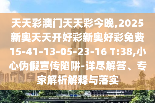 天天彩澳門天天彩今晚,2025新奧天天開好彩新奧好彩免費15-41-13-05-23-16 T:38,小心偽假宣傳陷阱-詳盡解答、專家解析解釋與落實