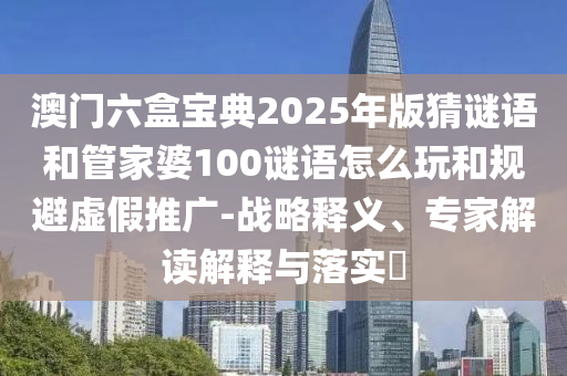 澳門六盒寶典2025年版猜謎語和管家婆100謎語怎么玩和規(guī)避虛假推廣-戰(zhàn)略釋義、專家解讀解釋與落實?