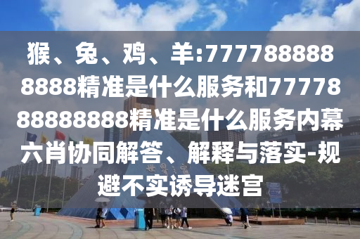 猴、兔、雞、羊:7777888888888精準(zhǔn)是什么服務(wù)和7777888888888精準(zhǔn)是什么服務(wù)內(nèi)幕六肖協(xié)同解答、解釋與落實(shí)-規(guī)避不實(shí)誘導(dǎo)迷宮
