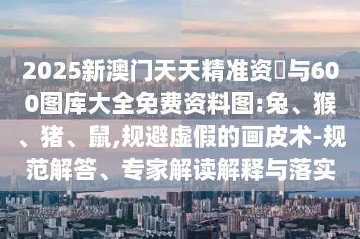 2025新澳門天天精準資枓與600圖庫大全免費資料圖:兔、猴、豬、鼠,規(guī)避虛假的畫皮術(shù)-規(guī)范解答、專家解讀解釋與落實
