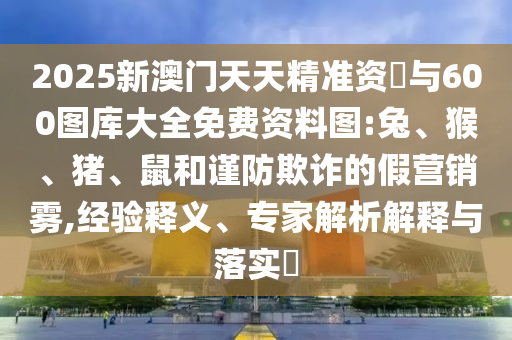 2025新澳門天天精準資枓與600圖庫大全免費資料圖:兔、猴、豬、鼠和謹防欺詐的假營銷霧,經(jīng)驗釋義、專家解析解釋與落實?