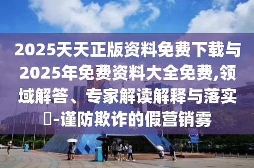 2025天天正版資料免費(fèi)下載與2025年免費(fèi)資料大全免費(fèi),領(lǐng)域解答、專家解讀解釋與落實(shí)?-謹(jǐn)防欺詐的假營(yíng)銷霧