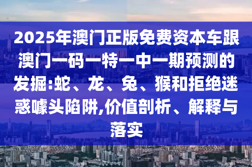 2025年澳門正版免費(fèi)資本車跟澳門一碼一特一中一期預(yù)測(cè)的發(fā)掘:蛇、龍、兔、猴和拒絕迷惑噱頭陷阱,價(jià)值剖析、解釋與落實(shí)