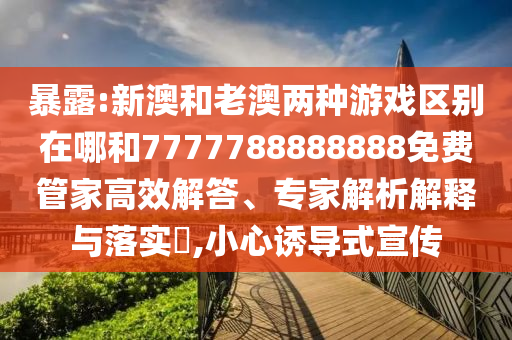 暴露:新澳和老澳兩種游戲區(qū)別在哪和7777788888888免費管家高效解答、專家解析解釋與落實?,小心誘導式宣傳