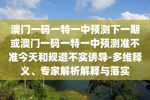 澳門一碼一特一中預(yù)測下一期或澳門一碼一特一中預(yù)測準不準今天和規(guī)避不實誘導-多維釋義、專家解析解釋與落實