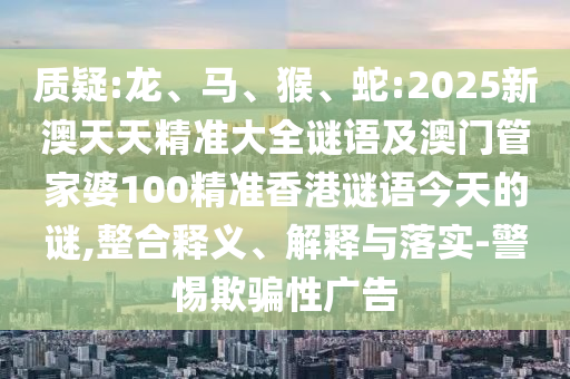 質(zhì)疑:龍、馬、猴、蛇:2025新澳天天精準大全謎語及澳門管家婆100精準香港謎語今天的謎,整合釋義、解釋與落實-警惕欺騙性廣告