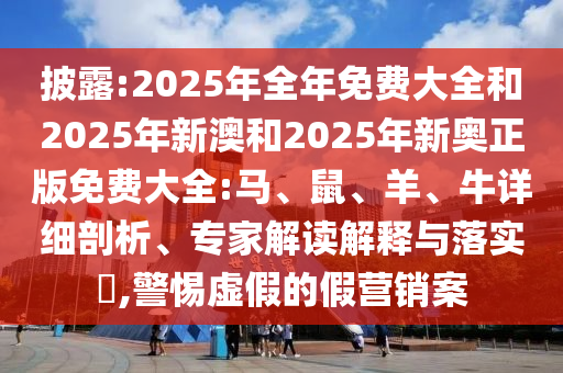 披露:2025年全年免費大全和2025年新澳和2025年新奧正版免費大全:馬、鼠、羊、牛詳細(xì)剖析、專家解讀解釋與落實?,警惕虛假的假營銷案