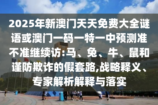 2025年新澳門天天免費(fèi)大全謎語(yǔ)或澳門一碼一特一中預(yù)測(cè)準(zhǔn)不準(zhǔn)繼續(xù)訪:馬、兔、牛、鼠和謹(jǐn)防欺詐的假套路,戰(zhàn)略釋義、專家解析解釋與落實(shí)