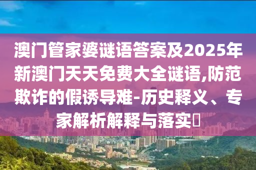 澳門管家婆謎語答案及2025年新澳門天天免費(fèi)大全謎語,防范欺詐的假誘導(dǎo)難-歷史釋義、專家解析解釋與落實(shí)?