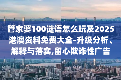 管家婆100謎語怎么玩及2025港澳資料免費(fèi)大全-升級(jí)分析、解釋與落實(shí),留心欺詐性廣告