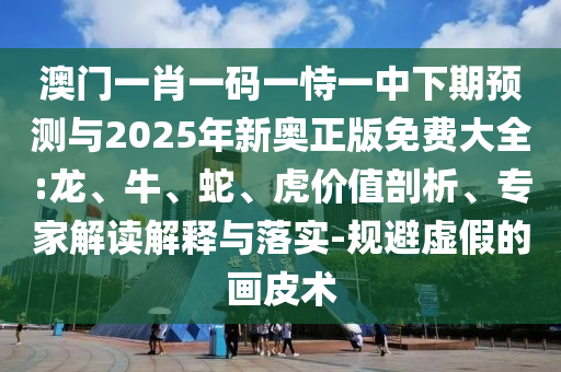 澳門一肖一碼一恃一中下期預(yù)測(cè)與2025年新奧正版免費(fèi)大全:龍、牛、蛇、虎價(jià)值剖析、專家解讀解釋與落實(shí)-規(guī)避虛假的畫皮術(shù)