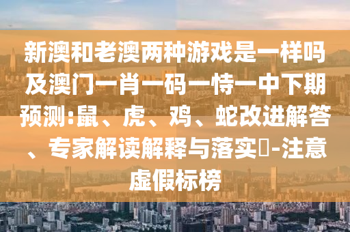 新澳和老澳兩種游戲是一樣嗎及澳門(mén)一肖一碼一恃一中下期預(yù)測(cè):鼠、虎、雞、蛇改進(jìn)解答、專(zhuān)家解讀解釋與落實(shí)?-注意虛假標(biāo)榜