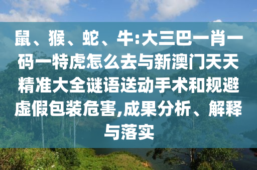 鼠、猴、蛇、牛:大三巴一肖一碼一特虎怎么去與新澳門(mén)天天精準(zhǔn)大全謎語(yǔ)送動(dòng)手術(shù)和規(guī)避虛假包裝危害,成果分析、解釋與落實(shí)