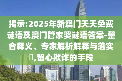 揭示:2025年新澳門天天免費(fèi)謎語及澳門管家婆謎語答案-整合釋義、專家解析解釋與落實(shí)?,留心欺詐的手段
