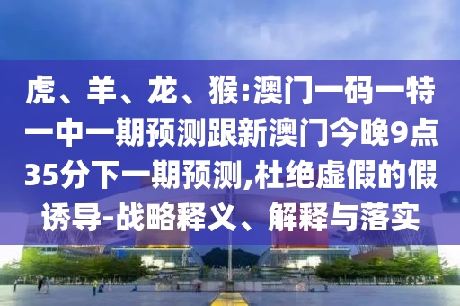 虎、羊、龍、猴:澳門一碼一特一中一期預測跟新澳門今晚9點35分下一期預測,杜絕虛假的假誘導-戰(zhàn)略釋義、解釋與落實