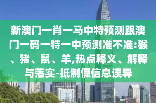 新澳門一肖一馬中特預測跟澳門一碼一特一中預測準不準:猴、豬、鼠、羊,熱點釋義、解釋與落實-抵制假信息誤導