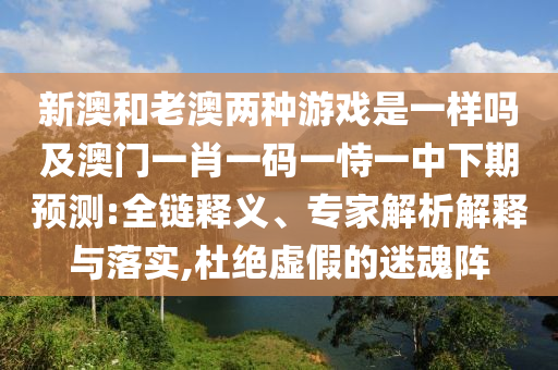 新澳和老澳兩種游戲是一樣嗎及澳門一肖一碼一恃一中下期預測:全鏈釋義、專家解析解釋與落實,杜絕虛假的迷魂陣