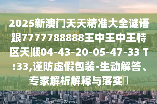 2025新澳門天天精準(zhǔn)大全謎語跟7777788888王中王中王特區(qū)天順04-43-20-05-47-33 T:33,謹(jǐn)防虛假包裝-生動解答、專家解析解釋與落實(shí)?