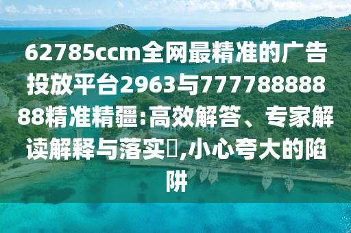 62785ccm全網(wǎng)最精準的廣告投放平臺2963與77778888888精準精疆:高效解答、專家解讀解釋與落實?,小心夸大的陷阱