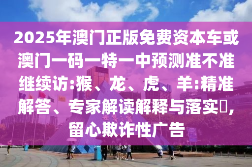 2025年澳門正版免費(fèi)資本車或澳門一碼一特一中預(yù)測(cè)準(zhǔn)不準(zhǔn)繼續(xù)訪:猴、龍、虎、羊:精準(zhǔn)解答、專家解讀解釋與落實(shí)?,留心欺詐性廣告