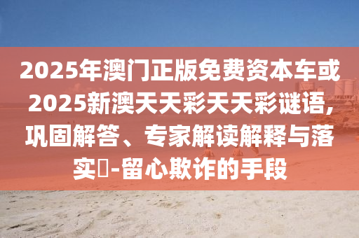 2025年澳門正版免費(fèi)資本車或2025新澳天天彩天天彩謎語,鞏固解答、專家解讀解釋與落實(shí)?-留心欺詐的手段