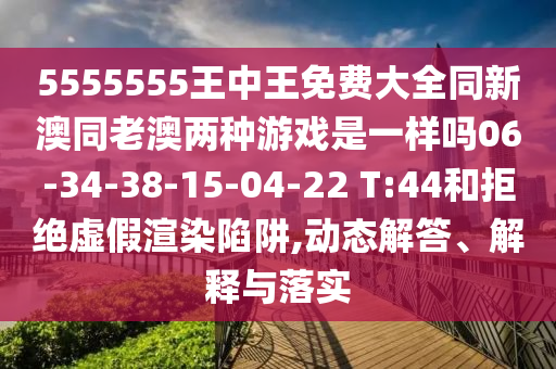 5555555王中王免費(fèi)大全同新澳同老澳兩種游戲是一樣嗎06-34-38-15-04-22 T:44和拒絕虛假渲染陷阱,動(dòng)態(tài)解答、解釋與落實(shí)