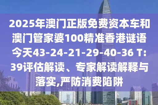 2025年澳門(mén)正版免費(fèi)資本車(chē)和澳門(mén)管家婆100精準(zhǔn)香港謎語(yǔ)今天43-24-21-29-40-36 T:39評(píng)估解讀、專(zhuān)家解讀解釋與落實(shí),嚴(yán)防消費(fèi)陷阱