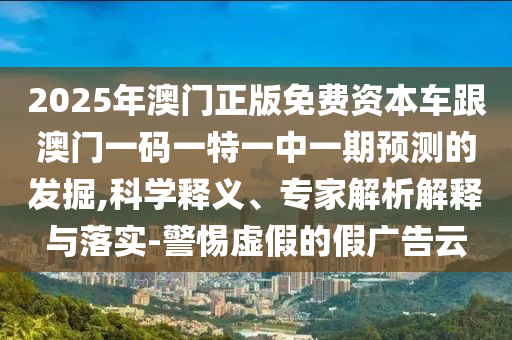 2025年澳門正版免費資本車跟澳門一碼一特一中一期預測的發(fā)掘,科學釋義、專家解析解釋與落實-警惕虛假的假廣告云