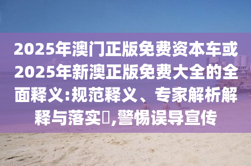 2025年澳門正版免費資本車或2025年新澳正版免費大全的全面釋義:規(guī)范釋義、專家解析解釋與落實?,警惕誤導(dǎo)宣傳