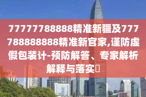 77777788888精準(zhǔn)新疆及777788888888精準(zhǔn)新官家,謹(jǐn)防虛假包裝計-預(yù)防解答、專家解析解釋與落實?