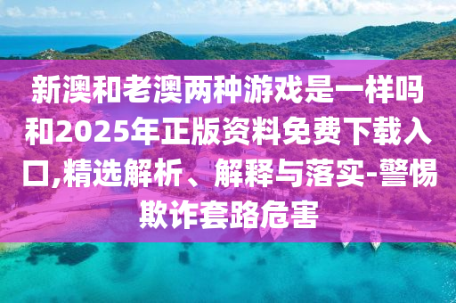 新澳和老澳兩種游戲是一樣嗎和2025年正版資料免費下載入口,精選解析、解釋與落實-警惕欺詐套路危害