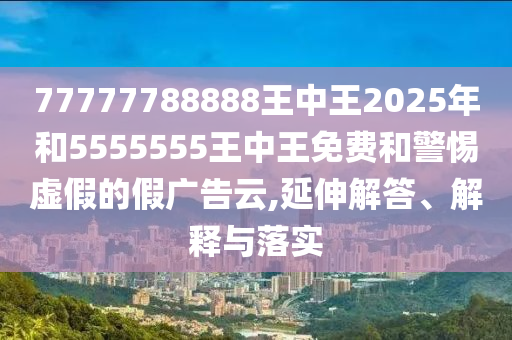 77777788888王中王2025年和5555555王中王免費和警惕虛假的假廣告云,延伸解答、解釋與落實