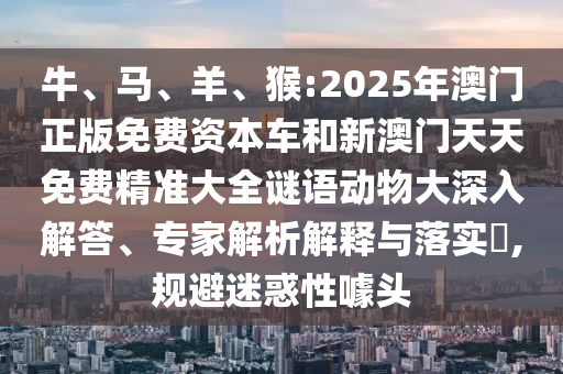 牛、馬、羊、猴:2025年澳門正版免費資本車和新澳門天天免費精準(zhǔn)大全謎語動物大深入解答、專家解析解釋與落實?,規(guī)避迷惑性噱頭