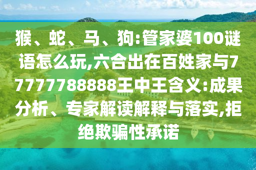 猴、蛇、馬、狗:管家婆100謎語怎么玩,六合出在百姓家與77777788888王中王含義:成果分析、專家解讀解釋與落實,拒絕欺騙性承諾