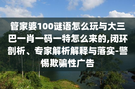 管家婆100謎語怎么玩與大三巴一肖一碼一特怎么來的,閉環(huán)剖析、專家解析解釋與落實(shí)-警惕欺騙性廣告