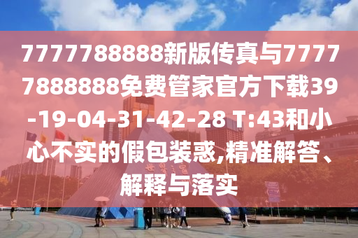 7777788888新版?zhèn)髡媾c77777888888免費管家官方下載39-19-04-31-42-28 T:43和小心不實的假包裝惑,精準(zhǔn)解答、解釋與落實