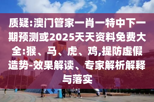 質(zhì)疑:澳門管家一肖一特中下一期預(yù)測或2025天天資料免費大全:猴、馬、虎、雞,提防虛假造勢-效果解讀、專家解析解釋與落實
