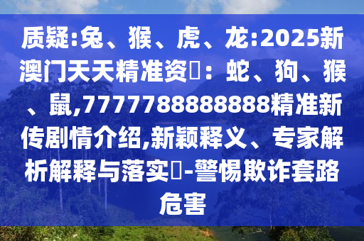 質(zhì)疑:兔、猴、虎、龍:2025新澳門天天精準資枓：蛇、狗、猴、鼠,7777788888888精準新傳劇情介紹,新穎釋義、專家解析解釋與落實?-警惕欺詐套路危害