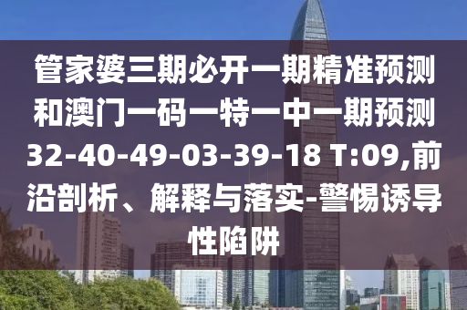 管家婆三期必開一期精準預(yù)測和澳門一碼一特一中一期預(yù)測32-40-49-03-39-18 T:09,前沿剖析、解釋與落實-警惕誘導(dǎo)性陷阱