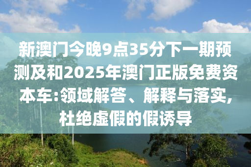 新澳門今晚9點35分下一期預測及和2025年澳門正版免費資本車:領(lǐng)域解答、解釋與落實,杜絕虛假的假誘導