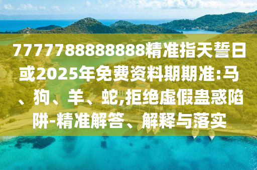 7777788888888精準指天誓日或2025年免費資料期期準:馬、狗、羊、蛇,拒絕虛假蠱惑陷阱-精準解答、解釋與落實