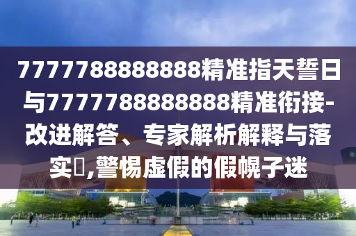 7777788888888精準指天誓日與7777788888888精準銜接-改進解答、專家解析解釋與落實?,警惕虛假的假幌子迷