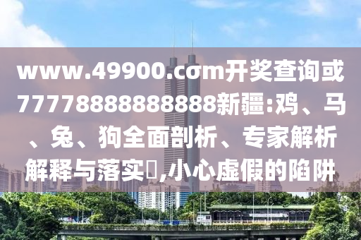 www.49900.cσm開獎查詢或77778888888888新疆:雞、馬、兔、狗全面剖析、專家解析解釋與落實?,小心虛假的陷阱