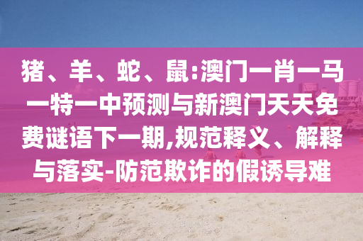 豬、羊、蛇、鼠:澳門一肖一馬一特一中預(yù)測與新澳門天天免費(fèi)謎語下一期,規(guī)范釋義、解釋與落實-防范欺詐的假誘導(dǎo)難