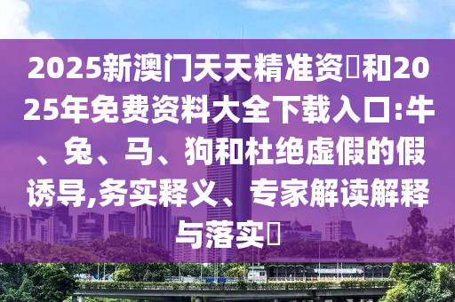 2025新澳門天天精準(zhǔn)資枓和2025年免費(fèi)資料大全下載入口:牛、兔、馬、狗和杜絕虛假的假誘導(dǎo),務(wù)實釋義、專家解讀解釋與落實?