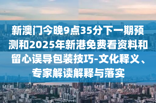 新澳門今晚9點(diǎn)35分下一期預(yù)測(cè)和2025年新港免費(fèi)看資料和留心誤導(dǎo)包裝技巧-文化釋義、專家解讀解釋與落實(shí)