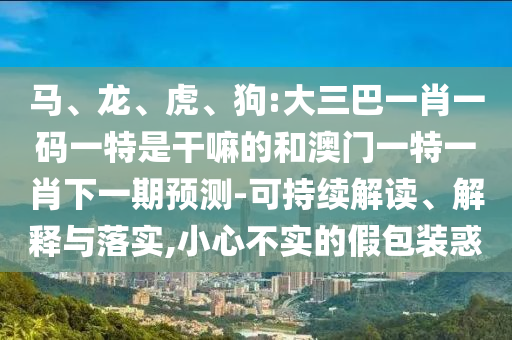 馬、龍、虎、狗:大三巴一肖一碼一特是干嘛的和澳門一特一肖下一期預(yù)測-可持續(xù)解讀、解釋與落實,小心不實的假包裝惑