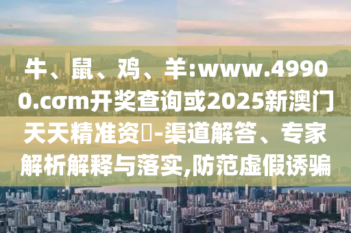 牛、鼠、雞、羊:www.49900.cσm開獎查詢或2025新澳門天天精準資枓-渠道解答、專家解析解釋與落實,防范虛假誘騙