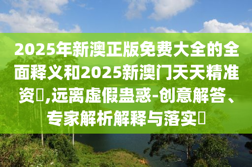 2025年新澳正版免費(fèi)大全的全面釋義和2025新澳門天天精準(zhǔn)資枓,遠(yuǎn)離虛假蠱惑-創(chuàng)意解答、專家解析解釋與落實(shí)?