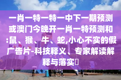 一肖一特一特一中下一期預(yù)測(cè)或澳門(mén)今晚開(kāi)一肖一特預(yù)測(cè)和:鼠、猴、牛、蛇,小心不實(shí)的假?gòu)V告片-科技釋義、專(zhuān)家解讀解釋與落實(shí)?